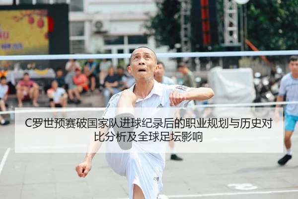 C罗世预赛破国家队进球纪录后的职业规划与历史对比分析及全球足坛影响