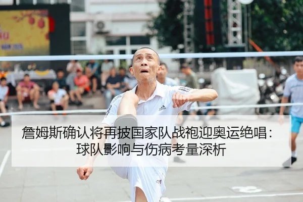 詹姆斯确认将再披国家队战袍迎奥运绝唱：球队影响与伤病考量深析